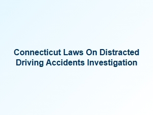 Investigating Distracted Driving Accidents Under Connecticut Laws