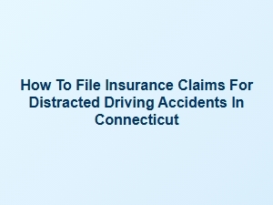 How to File Insurance Claims for Distracted Driving Accidents in Connecticut